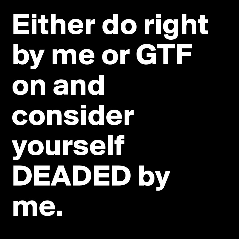 Either do right by me or GTF on and consider yourself DEADED by me.