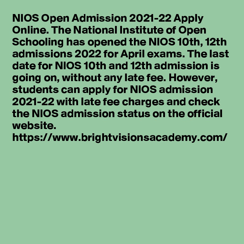 NIOS Open Admission 2021-22 Apply Online. The National Institute of Open Schooling has opened the NIOS 10th, 12th admissions 2022 for April exams. The last date for NIOS 10th and 12th admission is going on, without any late fee. However, students can apply for NIOS admission 2021-22 with late fee charges and check the NIOS admission status on the official website.
https://www.brightvisionsacademy.com/