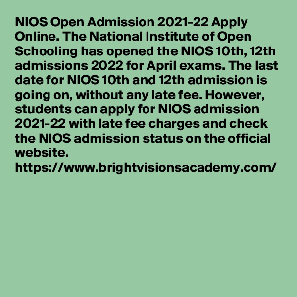 NIOS Open Admission 2021-22 Apply Online. The National Institute of Open Schooling has opened the NIOS 10th, 12th admissions 2022 for April exams. The last date for NIOS 10th and 12th admission is going on, without any late fee. However, students can apply for NIOS admission 2021-22 with late fee charges and check the NIOS admission status on the official website.
https://www.brightvisionsacademy.com/