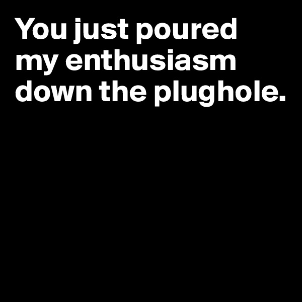 You just poured my enthusiasm down the plughole.




