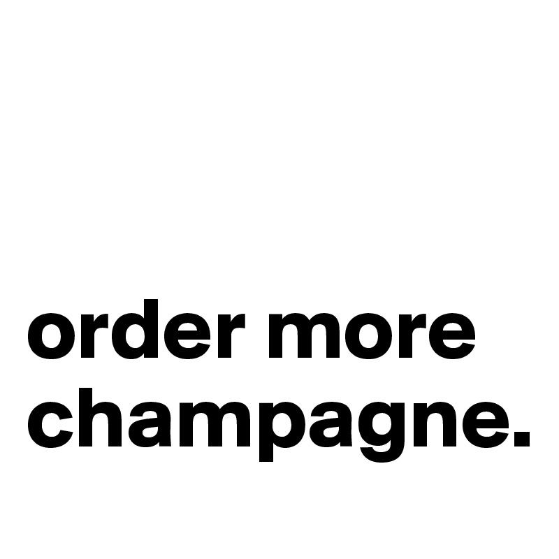 


order more champagne.