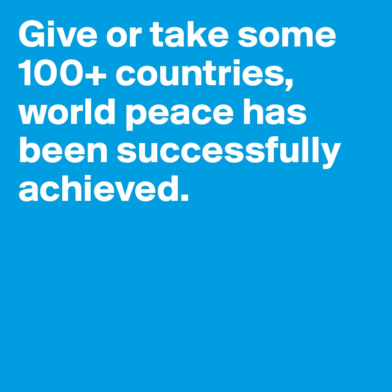 Give or take some 100+ countries, world peace has been successfully achieved. 



