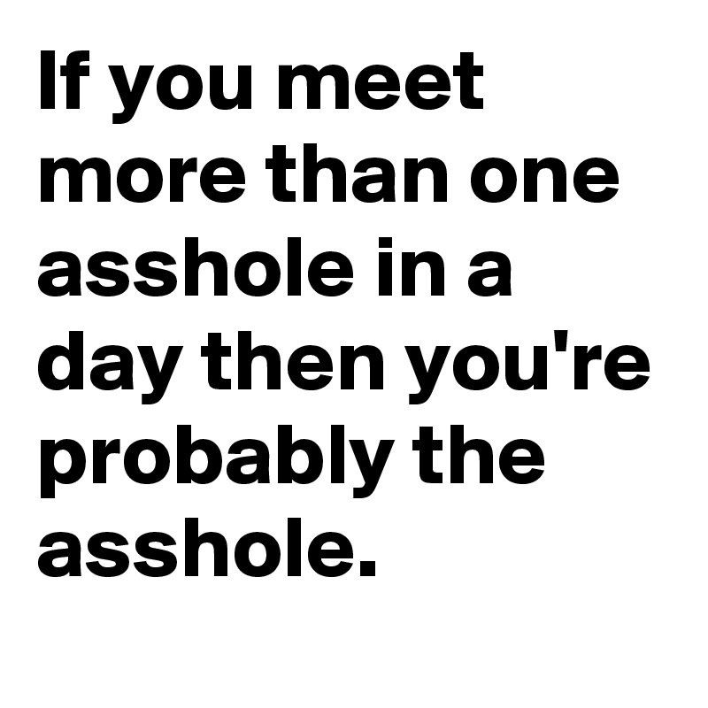 If you meet more than one asshole in a day then you're probably the asshole. 