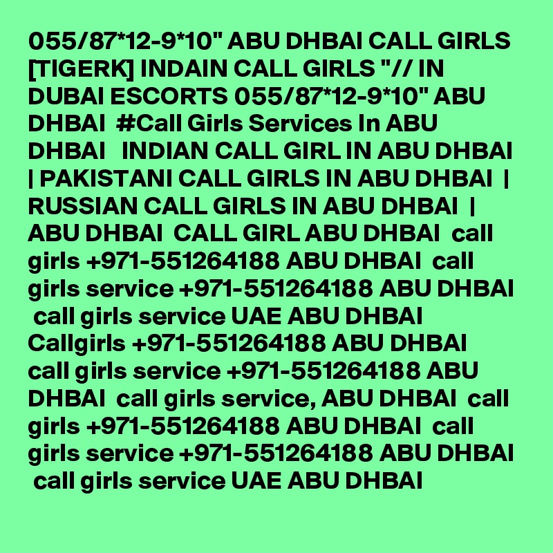 055/87*12-9*10" ABU DHBAI CALL GIRLS [TIGERK] INDAIN CALL GIRLS "// IN DUBAI ESCORTS 055/87*12-9*10" ABU DHBAI  #Call Girls Services In ABU DHBAI   INDIAN CALL GIRL IN ABU DHBAI  | PAKISTANI CALL GIRLS IN ABU DHBAI  | RUSSIAN CALL GIRLS IN ABU DHBAI  | ABU DHBAI  CALL GIRL ABU DHBAI  call girls +971-551264188 ABU DHBAI  call girls service +971-551264188 ABU DHBAI  call girls service UAE ABU DHBAI  Callgirls +971-551264188 ABU DHBAI  call girls service +971-551264188 ABU DHBAI  call girls service, ABU DHBAI  call girls +971-551264188 ABU DHBAI  call girls service +971-551264188 ABU DHBAI  call girls service UAE ABU DHBAI
