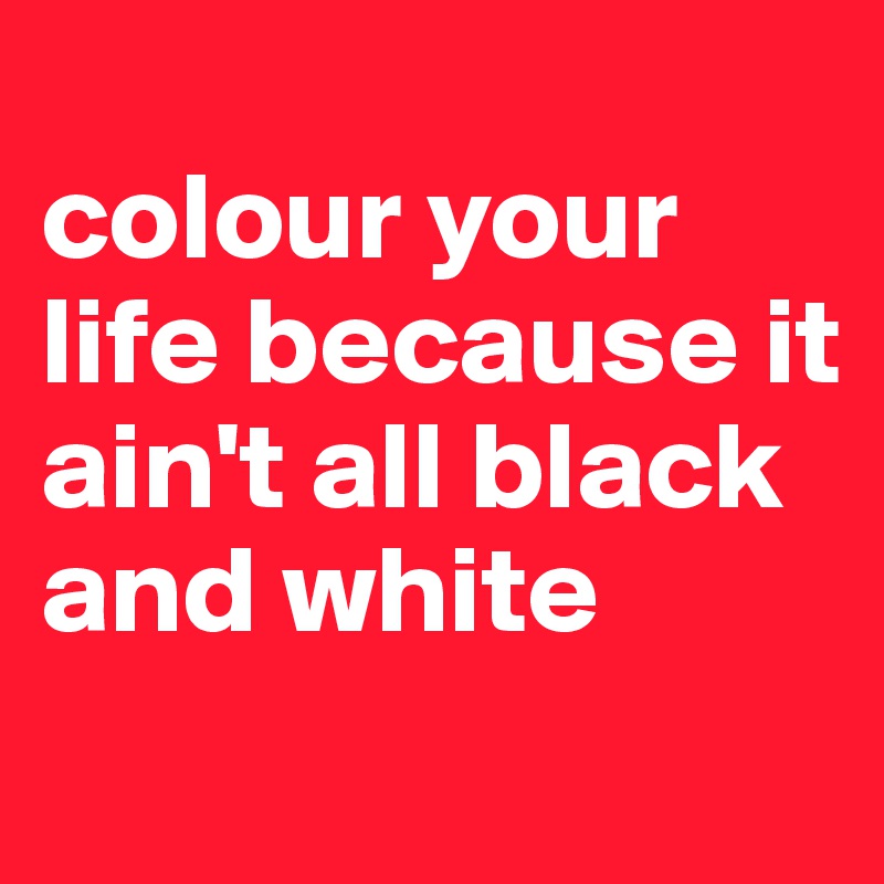 
colour your life because it ain't all black and white 
