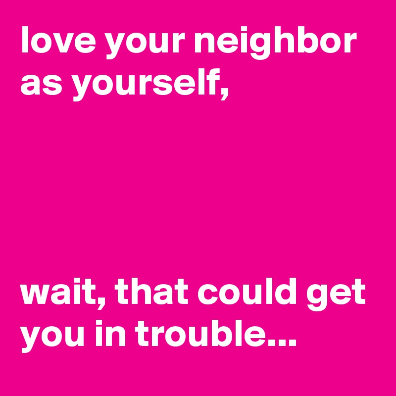 love your neighbor as yourself, 




wait, that could get you in trouble...