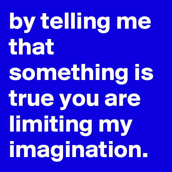 by telling me that something is true you are limiting my imagination.
