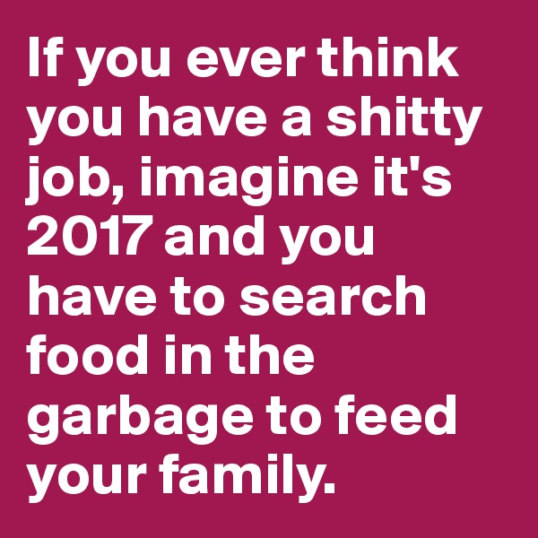 If you ever think you have a shitty job, imagine it's 2017 and you have to search food in the garbage to feed your family.