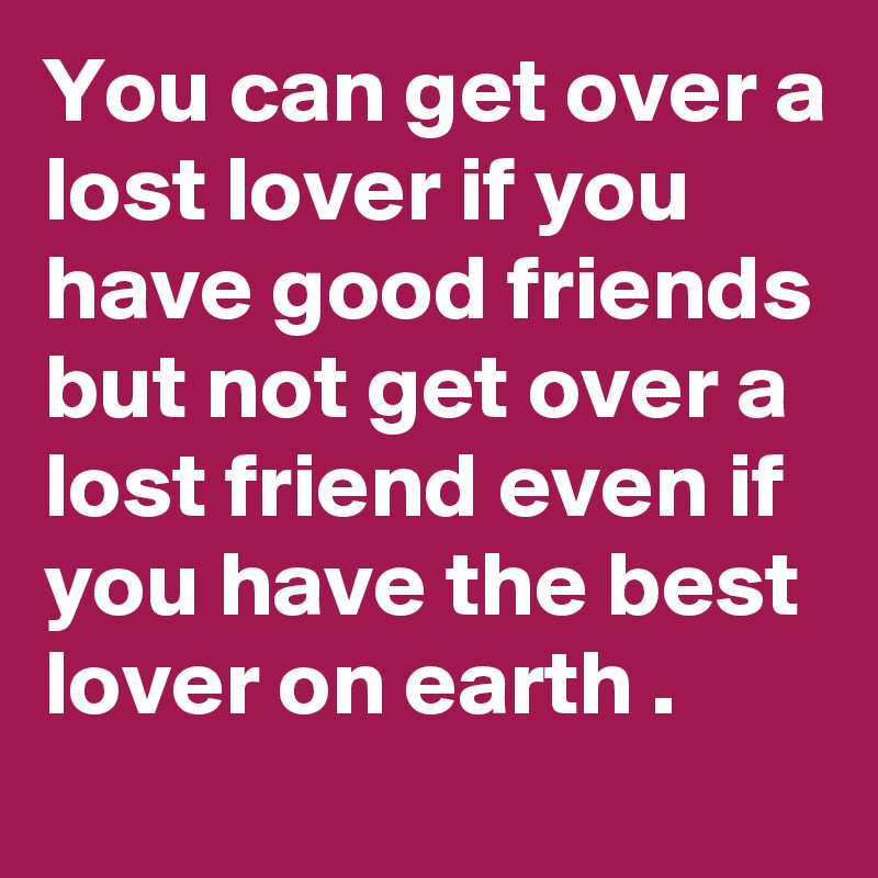 You can get over a lost lover if you have good friends but not get over a  lost friend even if you have the best lover on earth .