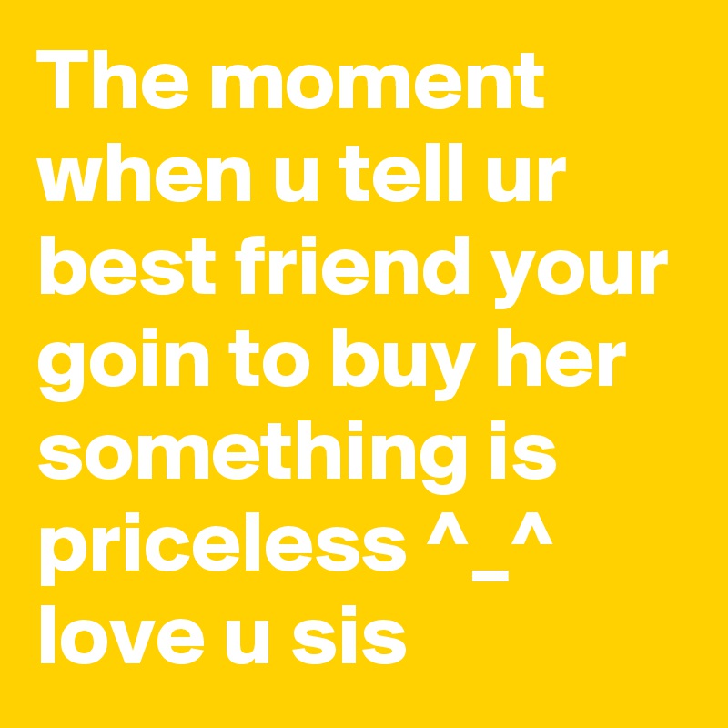 The moment when u tell ur best friend your goin to buy her something is priceless ^_^ love u sis 