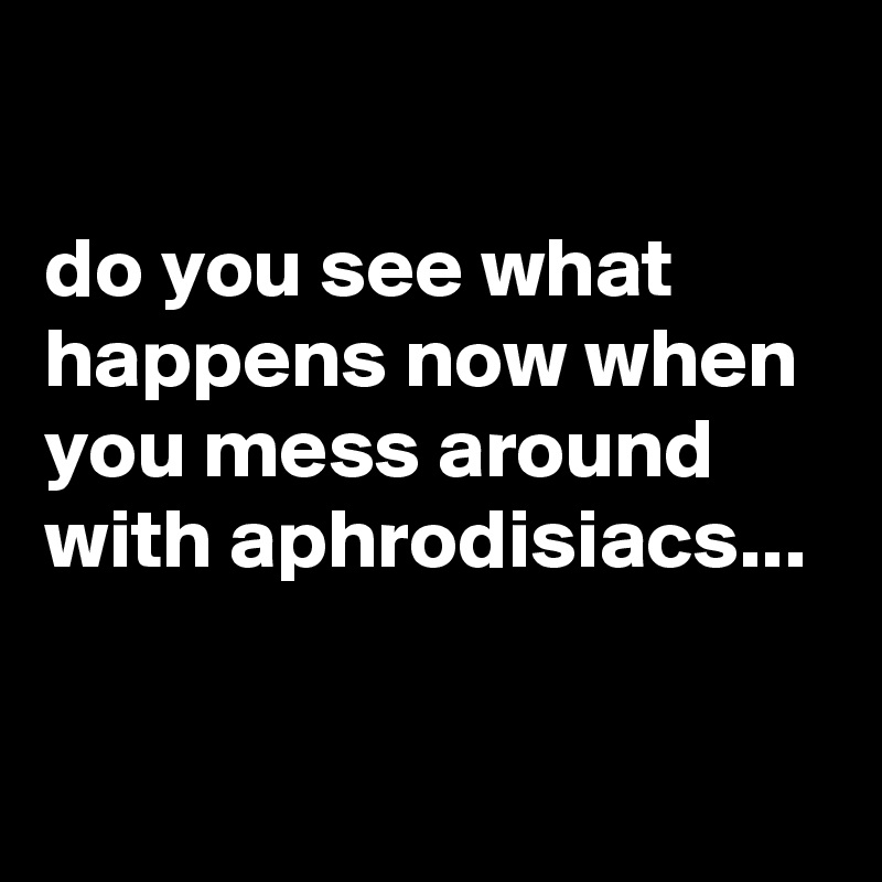 

do you see what happens now when you mess around with aphrodisiacs...

