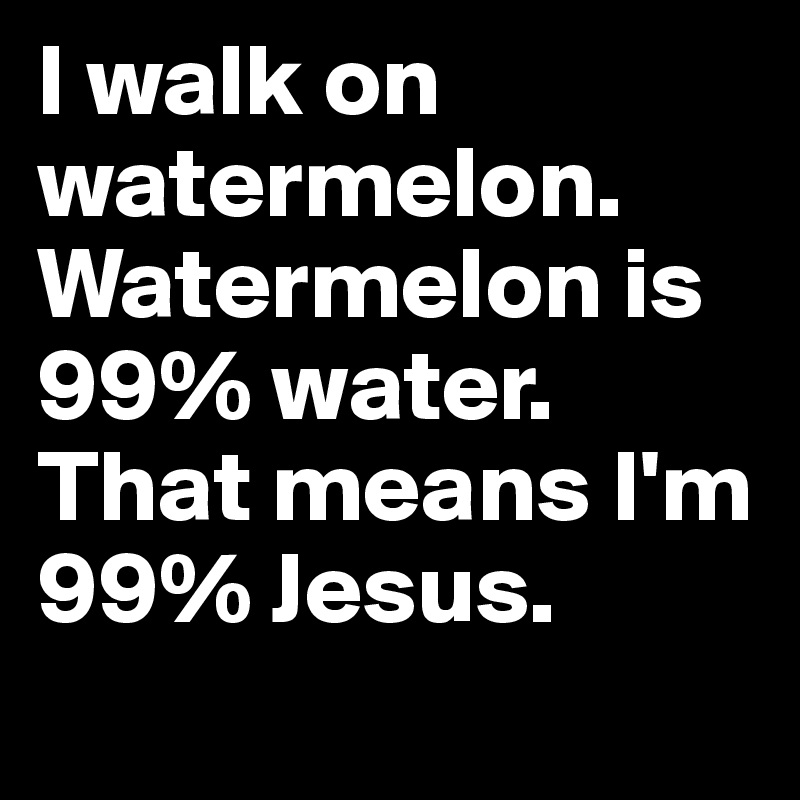 I walk on watermelon.  Watermelon is 99% water. That means I'm 99% Jesus.   
