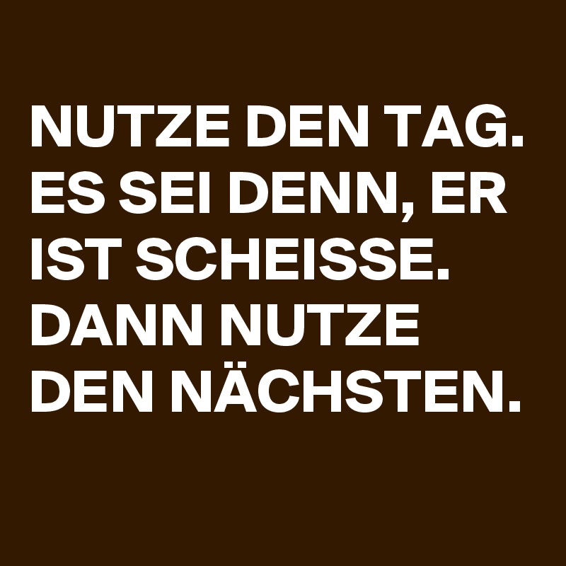 
NUTZE DEN TAG. ES SEI DENN, ER IST SCHEISSE. DANN NUTZE DEN NÄCHSTEN.