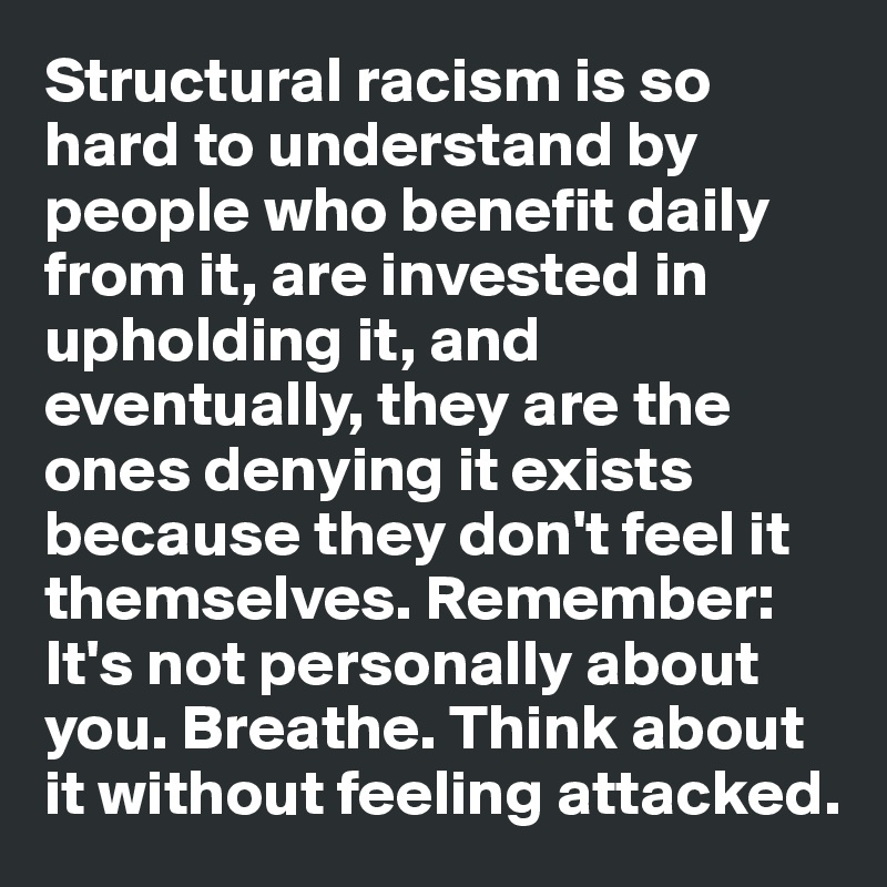 Structural racism is so hard to understand by people who benefit daily from it, are invested in upholding it, and eventually, they are the ones denying it exists because they don't feel it themselves. Remember:  It's not personally about you. Breathe. Think about it without feeling attacked. 