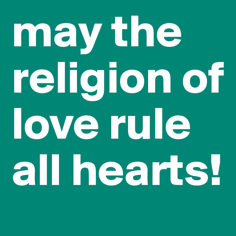 may the religion of love rule all hearts!