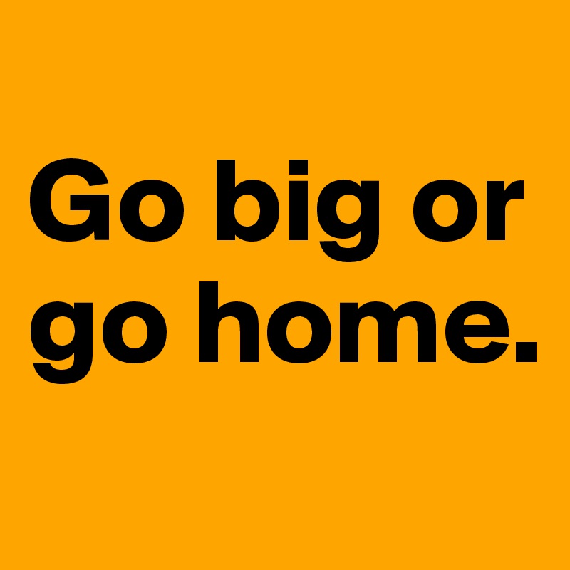 
Go big or go home. 
