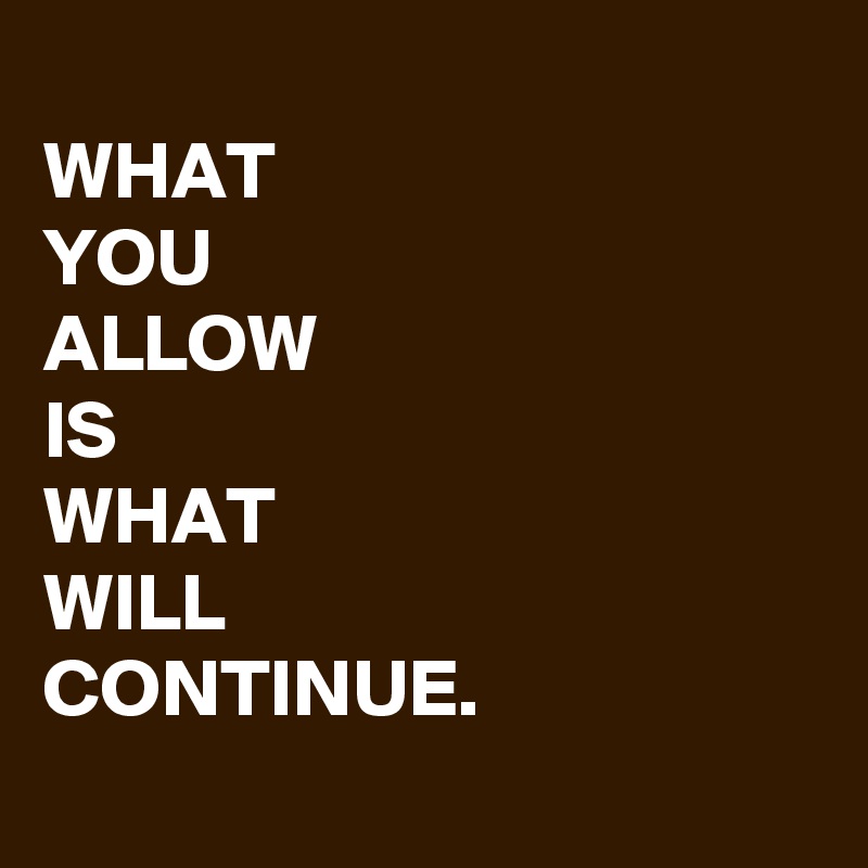 
WHAT
YOU
ALLOW
IS
WHAT
WILL
CONTINUE.
