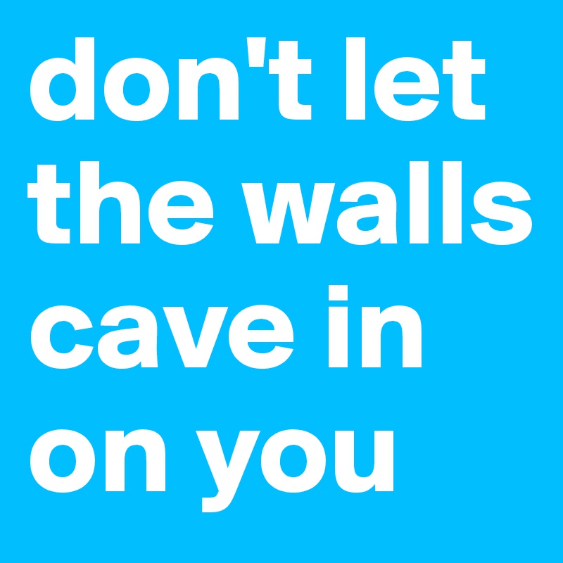 don't let the walls cave in on you