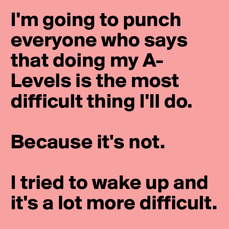 I'm going to punch everyone who says that doing my A-Levels is the most difficult thing I'll do.

Because it's not.

I tried to wake up and it's a lot more difficult.