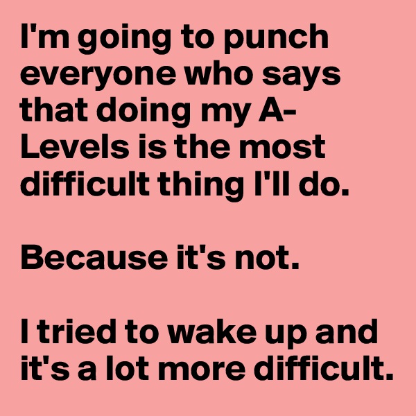 I'm going to punch everyone who says that doing my A-Levels is the most difficult thing I'll do.

Because it's not.

I tried to wake up and it's a lot more difficult.