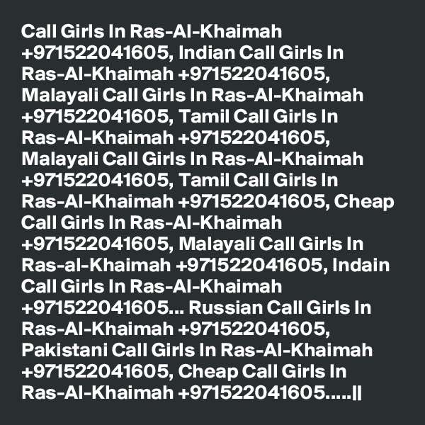 Call Girls In Ras-Al-Khaimah +971522041605, Indian Call Girls In Ras-Al-Khaimah +971522041605, Malayali Call Girls In Ras-Al-Khaimah +971522041605, Tamil Call Girls In Ras-Al-Khaimah +971522041605, Malayali Call Girls In Ras-Al-Khaimah +971522041605, Tamil Call Girls In Ras-Al-Khaimah +971522041605, Cheap Call Girls In Ras-Al-Khaimah +971522041605, Malayali Call Girls In Ras-al-Khaimah +971522041605, Indain Call Girls In Ras-Al-Khaimah +971522041605... Russian Call Girls In Ras-Al-Khaimah +971522041605, Pakistani Call Girls In Ras-Al-Khaimah +971522041605, Cheap Call Girls In Ras-Al-Khaimah +971522041605.....||