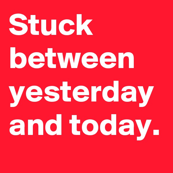 Stuck between yesterday and today.