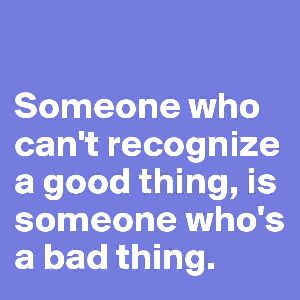 

Someone who can't recognize a good thing, is someone who's a bad thing.