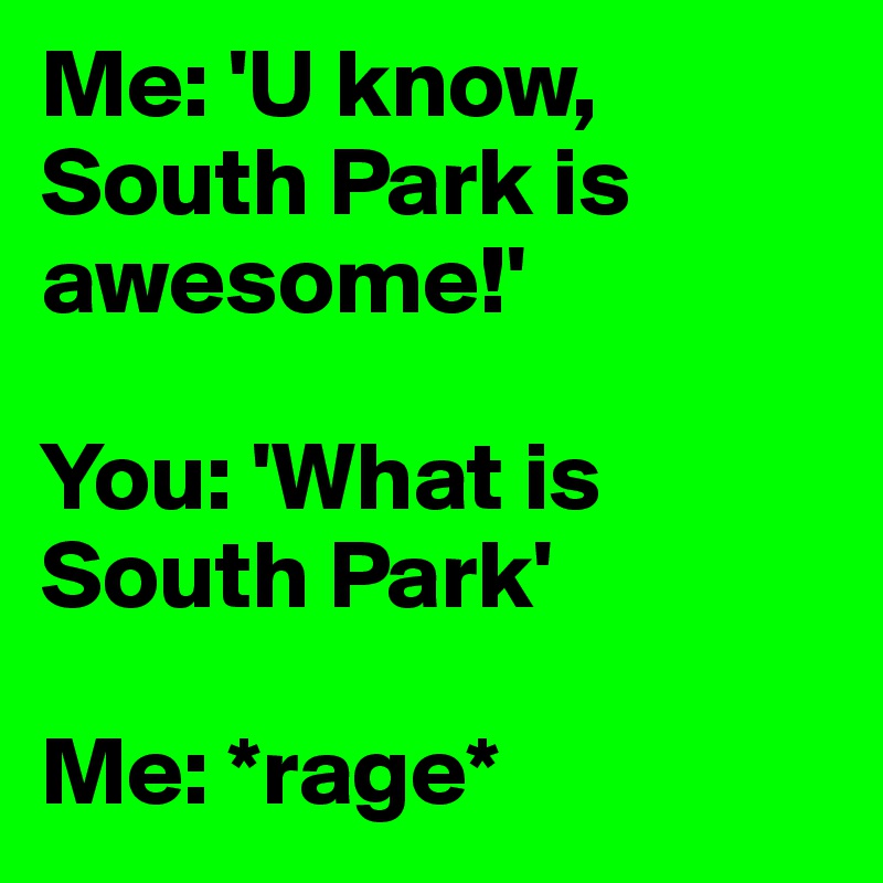 Me: 'U know, South Park is awesome!'

You: 'What is South Park'

Me: *rage*
