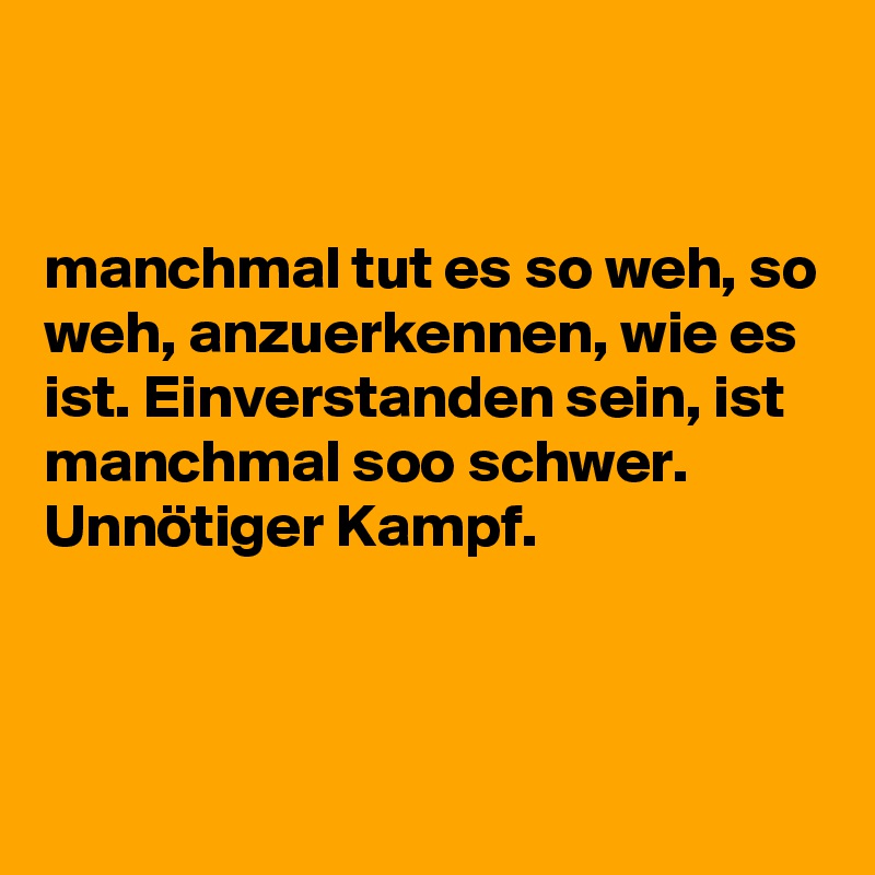 


manchmal tut es so weh, so weh, anzuerkennen, wie es ist. Einverstanden sein, ist manchmal soo schwer. Unnötiger Kampf.



 