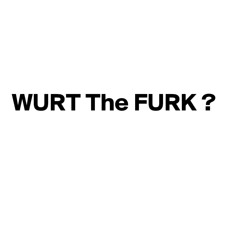 


WURT The FURK ?


