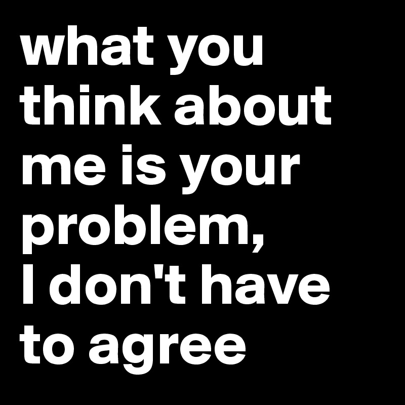 what you think about me is your problem, 
I don't have to agree 