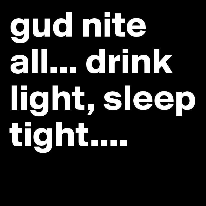 gud nite all... drink light, sleep tight....