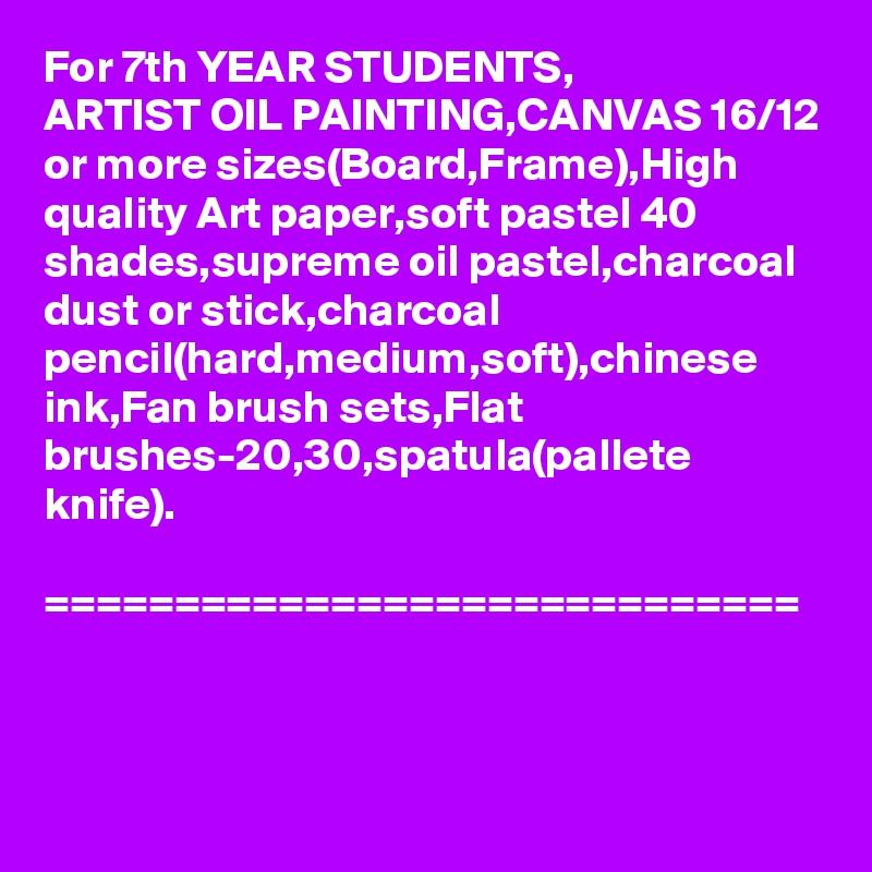 For 7th YEAR STUDENTS,
ARTIST OIL PAINTING,CANVAS 16/12 or more sizes(Board,Frame),High quality Art paper,soft pastel 40 shades,supreme oil pastel,charcoal dust or stick,charcoal pencil(hard,medium,soft),chinese ink,Fan brush sets,Flat brushes-20,30,spatula(pallete knife).

=============================