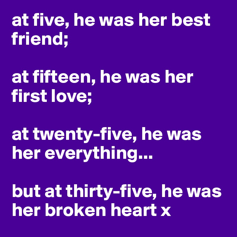 at five, he was her best friend;

at fifteen, he was her first love;

at twenty-five, he was her everything...

but at thirty-five, he was her broken heart x