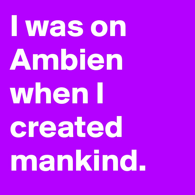 I was on Ambien when I created mankind.