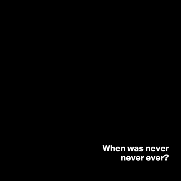 













When was never 
never ever? 
