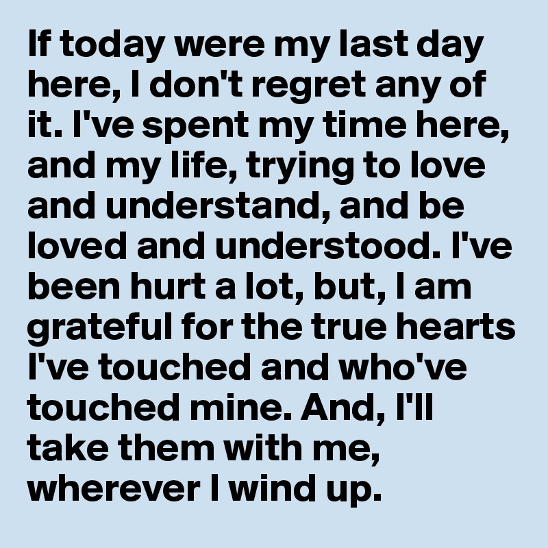 If today were my last day here, I don't regret any of it. I've spent my time here, and my life, trying to love and understand, and be loved and understood. I've been hurt a lot, but, I am grateful for the true hearts I've touched and who've touched mine. And, I'll take them with me, wherever I wind up.