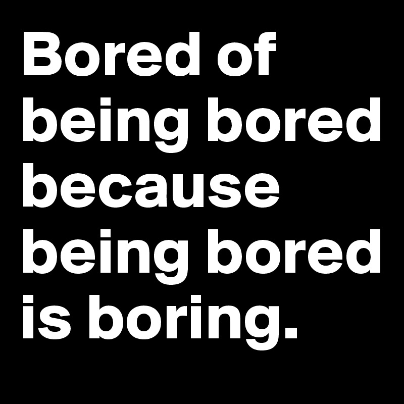 Bored of being bored because being bored is boring.
