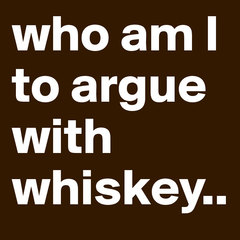 who am I to argue with whiskey..