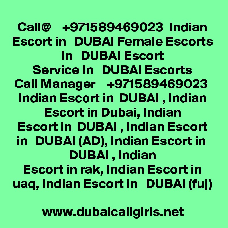 Call@    +971589469023  Indian Escort in   DUBAI Female Escorts In   DUBAI Escort
Service In   DUBAI Escorts
Call Manager    +971589469023  Indian Escort in  DUBAI , Indian Escort in Dubai, Indian
Escort in  DUBAI , Indian Escort in   DUBAI (AD), Indian Escort in  DUBAI , Indian
Escort in rak, Indian Escort in uaq, Indian Escort in   DUBAI (fuj)

www.dubaicallgirls.net