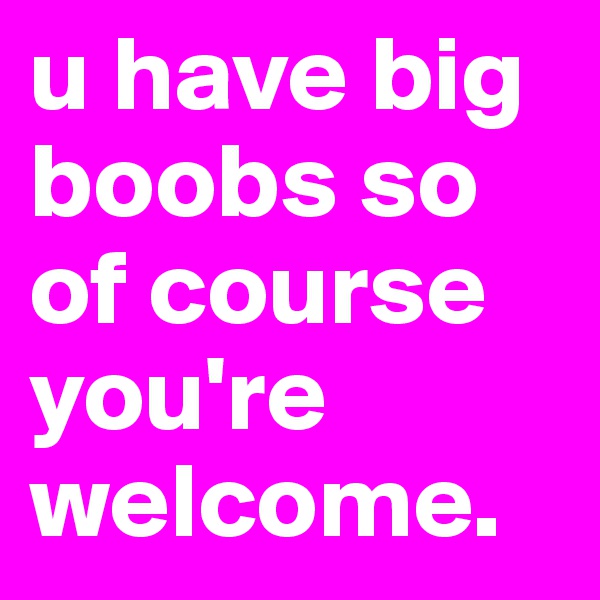 u have big boobs so of course you're welcome.