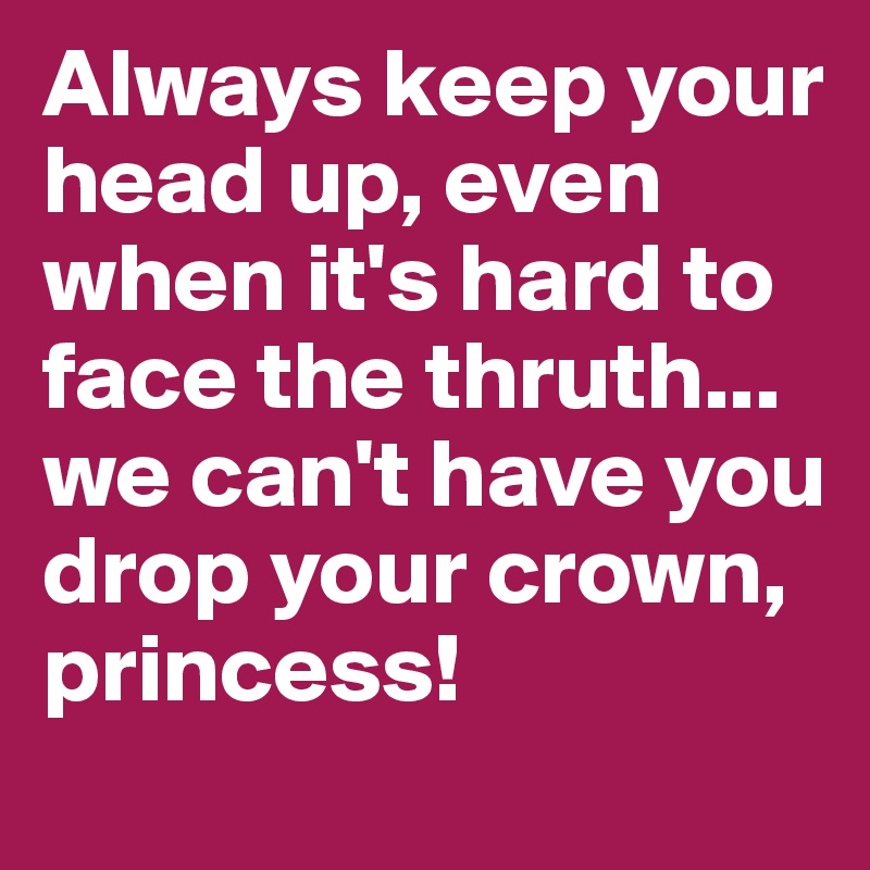 Always keep your head up, even when it's hard to face the thruth... we can't have you drop your crown,
princess!