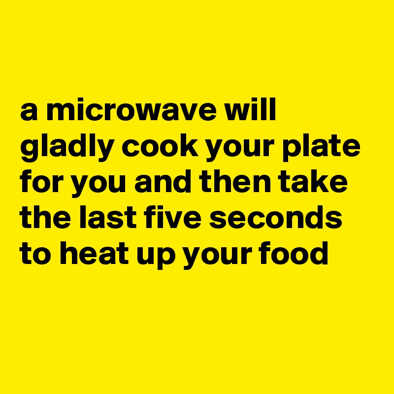 

a microwave will gladly cook your plate for you and then take the last five seconds to heat up your food

