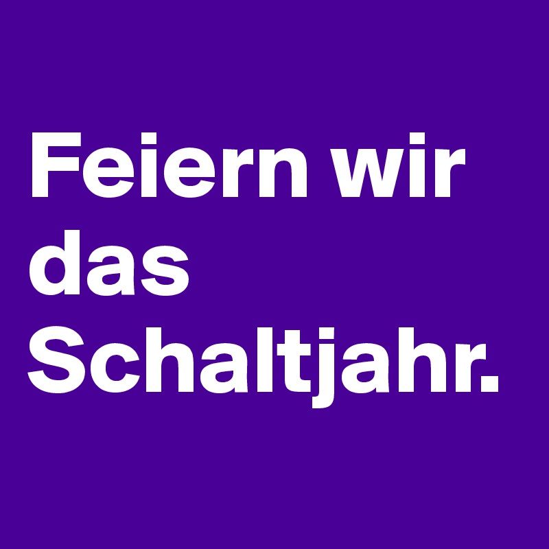 
Feiern wir das Schaltjahr.
