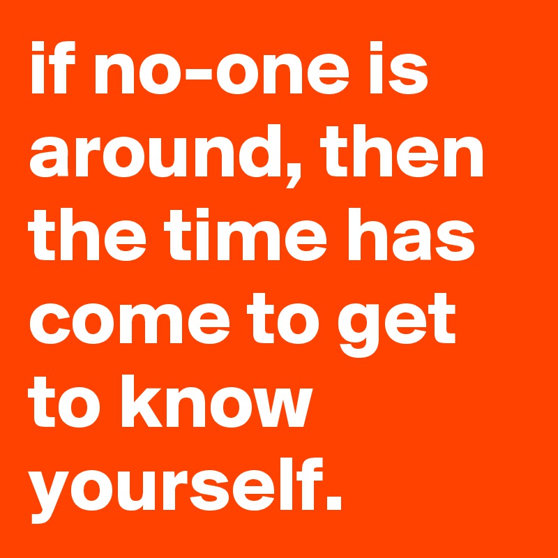 if no-one is around, then the time has come to get to know yourself.