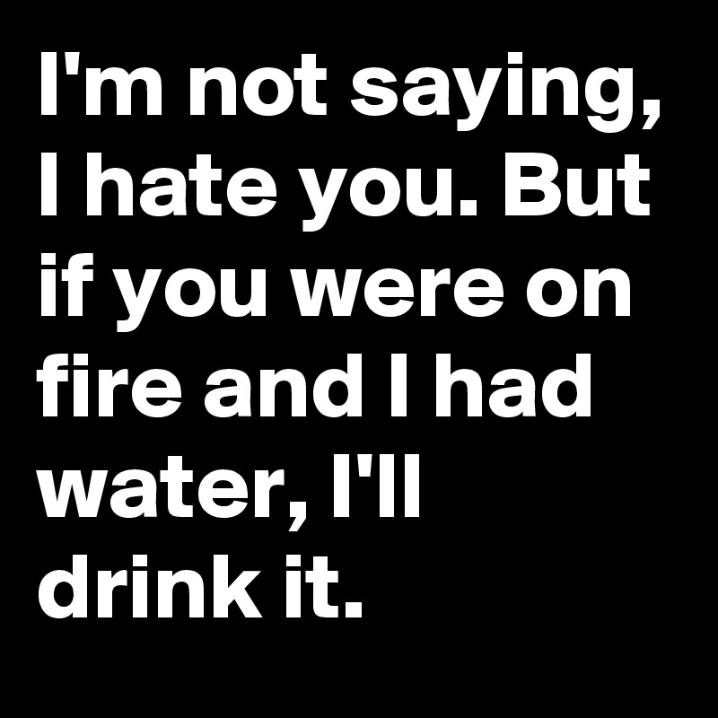 I'm not saying, I hate you. But if you were on fire and I had water, I'll drink it.