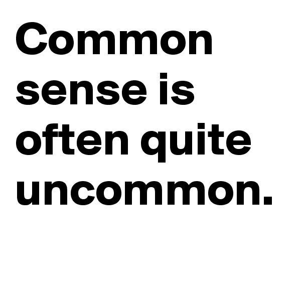 Common sense is often quite uncommon.