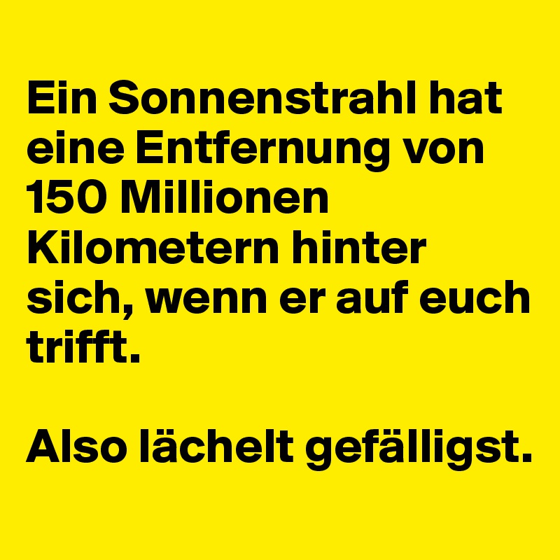 
Ein Sonnenstrahl hat eine Entfernung von 150 Millionen Kilometern hinter sich, wenn er auf euch trifft.

Also lächelt gefälligst.