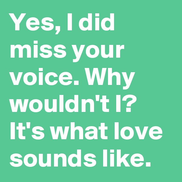 Yes, I did miss your voice. Why wouldn't I? It's what love sounds like.
