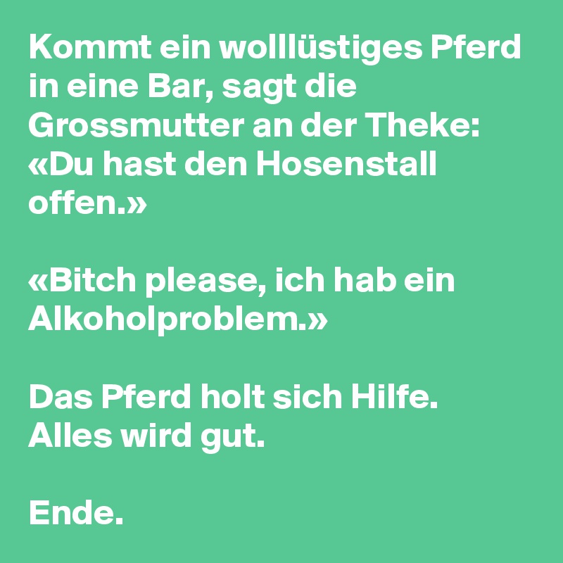 Kommt ein wolllüstiges Pferd in eine Bar, sagt die Grossmutter an der Theke: «Du hast den Hosenstall offen.»

«Bitch please, ich hab ein Alkoholproblem.»

Das Pferd holt sich Hilfe. Alles wird gut.

Ende.